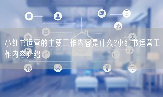 小红书运营的主要工作内容是什么?小红书运营工作内容介绍