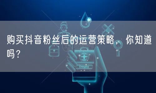 购买抖音粉丝后的运营策略，你知道吗？