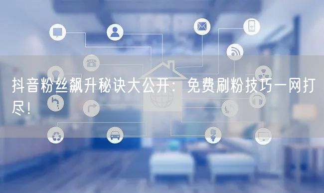 抖音粉丝飙升秘诀大公开：免费刷粉技巧一网打尽！
