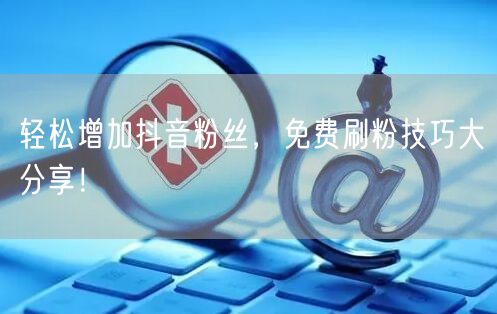 轻松增加抖音粉丝，免费刷粉技巧大分享！