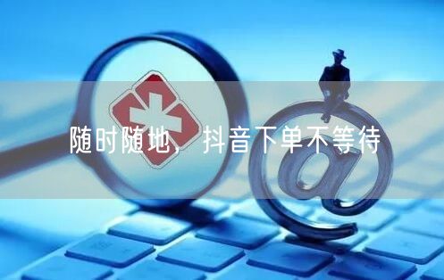 随时随地，抖音下单不等待