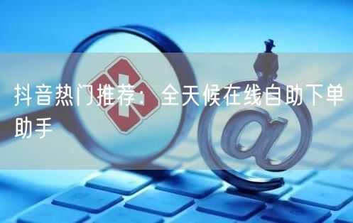 抖音热门推荐：全天候在线自助下单助手