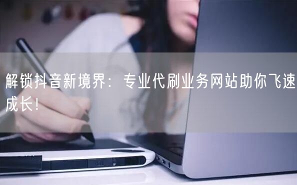 解锁抖音新境界：专业代刷业务网站助你飞速成长！