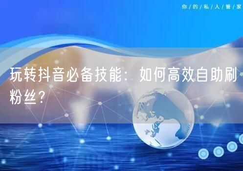 玩转抖音必备技能:如何高效自助刷粉丝?
